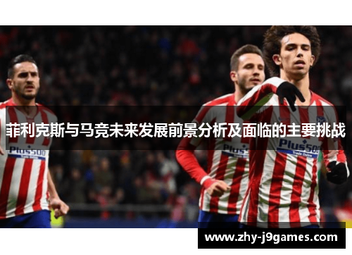 菲利克斯与马竞未来发展前景分析及面临的主要挑战 菲利克斯与马竞未来发展前景分析及面临的主要挑战