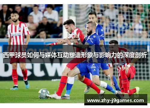 西甲球员如何与媒体互动塑造形象与影响力的深度剖析