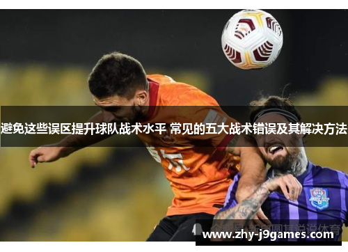 避免这些误区提升球队战术水平 常见的五大战术错误及其解决方法 避免这些误区提升球队战术水平 常见的五大战术错误及其解决方法