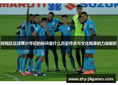 阿根廷足球屡次夺冠的秘诀是什么历史传承与文化根基的力量解析