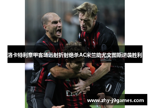 洛卡特利意甲客场远射折射绝杀AC米兰助尤文图斯逆袭胜利 洛卡特利意甲客场远射折射绝杀AC米兰助尤文图斯逆袭胜利